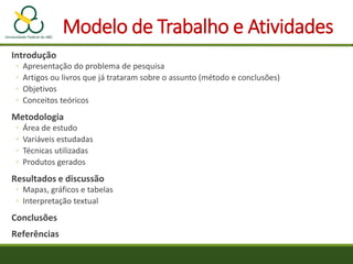 Modelo de Trabalho e Atividades
Introdução
◦ Apresentação do problema de pesquisa
◦ Artigos ou livros que já trataram sobre o assunto (método e conclusões)
◦ Objetivos
◦ Conceitos teóricos
Metodologia
◦ Área de estudo
◦ Variáveis estudadas
◦ Técnicas utilizadas
◦ Produtos gerados
Resultados e discussão
◦ Mapas, gráficos e tabelas
◦ Interpretação textual
Conclusões
Referências
 