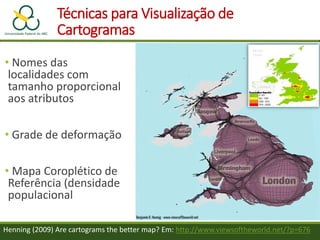 Técnicas para Visualização de
Cartogramas
• Nomes das
localidades com
tamanho proporcional
aos atributos
• Grade de deformação
• Mapa Coroplético de
Referência (densidade
populacional
Henning (2009) Are cartograms the better map? Em: http://www.viewsoftheworld.net/?p=676
 