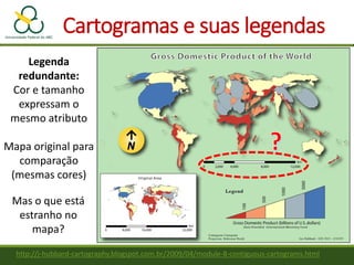 Cartogramas e suas legendas
http://j-hubbard-cartography.blogspot.com.br/2009/04/module-8-contiguous-cartograms.html
Legenda
redundante:
Cor e tamanho
expressam o
mesmo atributo
Mapa original para
comparação
(mesmas cores)
Mas o que está
estranho no
mapa?
 