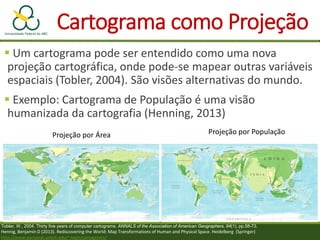 Cartograma como Projeção
 Um cartograma pode ser entendido como uma nova
projeção cartográfica, onde pode-se mapear outras variáveis
espaciais (Tobler, 2004). São visões alternativas do mundo.
 Exemplo: Cartograma de População é uma visão
humanizada da cartografia (Henning, 2013)
Tobler, W., 2004. Thirty five years of computer cartograms. ANNALS of the Association of American Geographers, 94(1), pp.58-73.
Hennig, Benjamin D (2013). Rediscovering the World: Map Transformations of Human and Physical Space. Heidelberg (Springer)
http://www-personal.umich.edu/~mejn/cartograms/
Projeção por Área Projeção por População
 