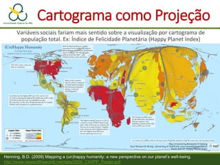 Cartograma como Projeção
Variáveissociais fariam mais sentido sobre a visualização por cartograma de
população total. Ex: Índice de Felicidade Planetária (Happy Planet Index)
Henning, B.D. (2009) Mapping a (un)happy humanity: a new perspective on our planet’s well-being.
http://www.viewsoftheworld.net/data/2009_CWIPP_Poster.pdf
 