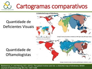 Cartogramas comparativos
Bastawrous, A. and Hennig, B.D. (2012). The global inverse care law: a distorted map of blindness. British
Journal of Ophthalmology 96 (10): 1357-1358.
Quantidade de
Deficientes Visuais
Quantidade de
Oftamologistas
 