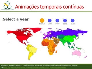Animação feita em código D3, cartogramas do ScapeToad, convertidos de shapefile para formato geojson
Em: http://i0.wp.com/metrocosm.com/wp-content/uploads/2015/10/worldpophistory.gif
Animações temporais contínuas
 