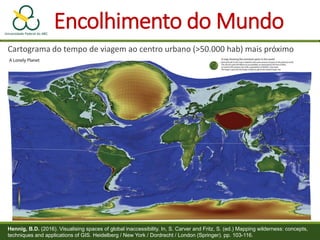 Encolhimento do Mundo
Cartograma do tempo de viagem ao centro urbano (>50.000 hab) mais próximo
Hennig, B.D. (2016). Visualising spaces of global inaccessibility. In, S. Carver and Fritz, S. (ed.) Mapping wilderness: concepts,
techniques and applications of GIS. Heidelberg / New York / Dordrecht / London (Springer). pp. 103-116.
 