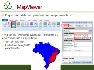 MapViewer
 Clique em Hatch map para fazer um mapa coroplético
 Na janela “Property Manager”, selecione a
aba “General” e especifique:
 “cof_uf” para PID
 E selecione “Ano_1872”
para Variable.
 