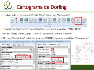  Na barra de ferramentas “Create Map”, clique em “Cartogram”
 Na aba “General”, item “Data Columns”, selecione a variável “ANO_1872”
Na aba “Data Labels”, item “General” selecione “Show data labels”
No item “Label Sets”, adicione a variável “D1N” e remova a variável “Frequencia”
Cartograma de Dorling
 