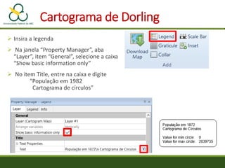 Cartograma de Dorling
 Insira a legenda
 Na janela “Property Manager”, aba
“Layer”, item “General”, selecione a caixa
“Show basic information only”
 No item Title, entre na caixa e digite
“População em 1982
Cartograma de círculos”
 