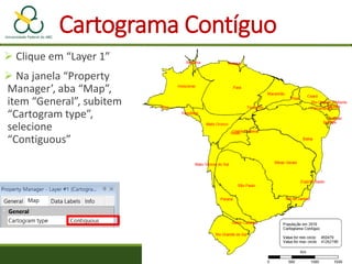 Cartograma Contíguo
 Clique em “Layer 1”
 Na janela “Property
Manager’, aba “Map”,
item “General”, subitem
“Cartogram type”,
selecione
“Contiguous”
 
