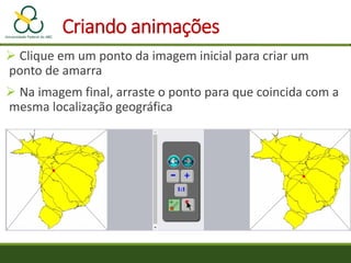 Criando animações
 Clique em um ponto da imagem inicial para criar um
ponto de amarra
 Na imagem final, arraste o ponto para que coincida com a
mesma localização geográfica
 