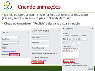  Na tela de login, selecione “Join for free”, preencha os seus dados
(usuário, senha e email) e clique em “Create Account”
 Clique novamente em “Publish” e descreva a sua animação
Criando animações
 