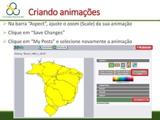 Criando animações
 Na barra “Aspect”, ajuste o zoom (Scale) da sua animação
 Clique em “Save Changes”
 Clique em “My Posts” e selecione novamente a animação
 
