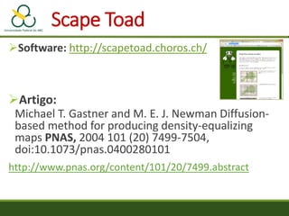 Software: http://scapetoad.choros.ch/
Artigo:
Michael T. Gastner and M. E. J. Newman Diffusion-
based method for producing density-equalizing
maps PNAS, 2004 101 (20) 7499-7504,
doi:10.1073/pnas.0400280101
http://www.pnas.org/content/101/20/7499.abstract
Scape Toad
 