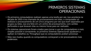 PRIMEIROS SISTEMAS
OPERACIONAIS
• Os primeiros computadores realizam apenas uma tarefa por vez, isso acontecia na
década de 1950 e era chamado de processamento em lotes, o computador só
realizava o processamento de um único programa por vez que eram separados por
grupos ou lotes, isso era feito em um centro de processamento, com cartões
perfurados o que levavam dias ou mesmo horas para ser realizado.
• Os sistemas operacionais foram criados para tornar o uso de computadores o mais
simples possível e conveniente, os primeiros Sistemas Operacionais ajudavam a
agilizar os trabalhos ou Throughput que os computadores podiam processar.
• Mais isso mudou quando os computadores começaram a ter processadores mais
poderosos.
 