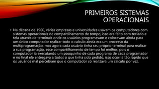PRIMEIROS SISTEMAS
OPERACIONAIS
• Na década de 1960, várias empresas e universidades usavam os computadores com
sistemas operacionais de compartilhamento de tempo, isso era feito com teclado e
tela através de terminais onde os usuários programavam e colocavam ainda para
um único computador realizar todo o calculo ainda era um processo da
multiprogramação, mas agora cada usuário tinha seu próprio terminal para realizar
a sua programação, esse compartilhamento de tempo foi melhor, pois o
computador ia executando um pouquinho de cada programa de cada programador
e no final ele entregava a todos o que tinha sido pedido, isso ocorria tão rápido que
os usuários mal percebiam que o computador só realizava um calculo por vez.
 