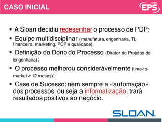 3
§ A Sloan decidiu redesenhar o processo de PDP;
§ Equipe multidisciplinar (manufatura, engenharia, TI,
financeiro, marketing, PCP e qualidade);
§ Definição do Dono do Processo (Diretor de Projetos de
Engenharia);
§ O processo melhorou considerávelmente (time-to-
market < 12 meses);
§ Case de Sucesso: nem sempre a «automação»
dos processos, ou seja a informatização, trará
resultados positivos ao negócio.
CASO INICIAL
 