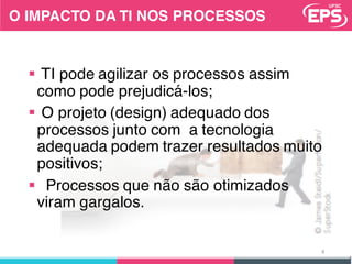 O IMPACTO DA TI NOS PROCESSOS
§ TI pode agilizar os processos assim
como pode prejudicá-los;
§ O projeto (design) adequado dos
processos junto com a tecnologia
adequada podem trazer resultados muito
positivos;
§ Processos que não são otimizados
viram gargalos.
4
 