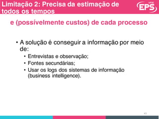 Limitação 2: Precisa da estimação de
todos os tempos
• A solução é conseguir a informação por meio
de:
• Entrevistas e observação;
• Fontes secundárias;
• Usar os logs dos sistemas de informação
(business intelligence).
43
e (possívelmente custos) de cada processo
 
