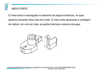 Desenho Técnico Mecânico I
MEIO-CORTE
O meio-corte é empregado no desenho de peças simétricas, no qual
aparece somente meia vista em corte. O meio corte apresenta a vantagem
de indicar, em uma só vista, as partes internas e externa da peça.
Fonte: Apostila Desenho Mecânico. Desenho com instrumentos. Convênio SENAI/São Paulo
 