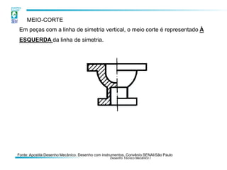 Desenho Técnico Mecânico I
MEIO-CORTE
Em peças com a linha de simetria vertical, o meio corte é representado À
ESQUERDA da linha de simetria.
Fonte: Apostila Desenho Mecânico. Desenho com instrumentos. Convênio SENAI/São Paulo
 