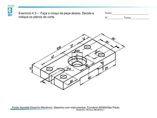 Desenho Técnico Mecânico I
Exercício 4.3 – Faça o croqui da peça abaixo. Decida e
indique os planos de corte.
Nome:____________________________
Nº____________ Turma _____________
Fonte: Apostila Desenho Mecânico. Desenho com instrumentos. Convênio SENAI/São Paulo
 