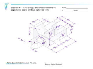 Desenho Técnico Mecânico I
Exercício 4.4 – Faça o croqui das vistas necessárias da
peça abaixo. Decida e indique o plano de corte.
Nome:____________________________
Nº____________ Turma _____________
Fonte: Desenhista de máquinas. Provenza.
 