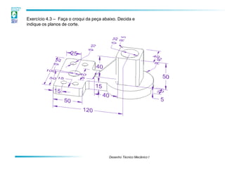 Desenho Técnico Mecânico I
Exercício 4.3 – Faça o croqui da peça abaixo. Decida e
indique os planos de corte.
 