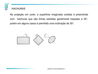 Desenho Técnico Mecânico I
HACHURAS
Na projeção em corte, a superfície imaginada cortada é preenchida
com hachuras que são linhas estreitas geralmente traçadas a 45,
porém em alguns casos é permitido uma inclinação de 30.
 
