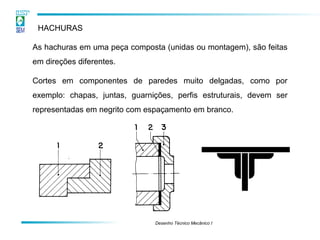 Desenho Técnico Mecânico I
HACHURAS
As hachuras em uma peça composta (unidas ou montagem), são feitas
em direções diferentes.
Cortes em componentes de paredes muito delgadas, como por
exemplo: chapas, juntas, guarnições, perfis estruturais, devem ser
representadas em negrito com espaçamento em branco.
 