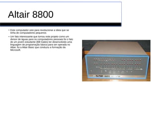 Altair 8800
●
Este computador veio para revolucionar a ideia que se
tinha de computadores pequenos
●
Um fato interessante que tornou este projeto como um
divisor de águas para os computadores pessoais foi o fato
de um jovem estudante (Bill Gates) ter desenvolvido uma
linguagem de programação básica para ser operada no
Altair, foi a Altair Basic que conduziu a formação da
Microsoft.
 