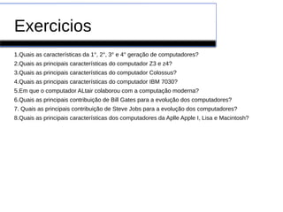Exercicios
1.Quais as características da 1°, 2°, 3° e 4° geração de computadores?
2.Quais as principais características do computador Z3 e z4?
3.Quais as principais características do computador Colossus?
4.Quais as principais características do computador IBM 7030?
5.Em que o computador ALtair colaborou com a computação moderna?
6.Quais as principais contribuição de Bill Gates para a evolução dos computadores?
7. Quais as principais contribuição de Steve Jobs para a evolução dos computadores?
8.Quais as principais características dos computadores da Aplle Apple I, Lisa e Macintosh?
 