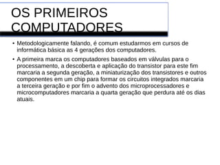 OS PRIMEIROS
COMPUTADORES
● Metodologicamente falando, é comum estudarmos em cursos de
informática básica as 4 gerações dos computadores.
● A primeira marca os computadores baseados em válvulas para o
processamento, a descoberta e aplicação do transistor para este fim
marcaria a segunda geração, a miniaturização dos transistores e outros
componentes em um chip para formar os circuitos integrados marcaria
a terceira geração e por fim o advento dos microprocessadores e
microcomputadores marcaria a quarta geração que perdura até os dias
atuais.
 