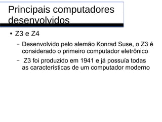 Principais computadores
desenvolvidos
● Z3 e Z4
– Desenvolvido pelo alemão Konrad Suse, o Z3 é
considerado o primeiro computador eletrônico
– Z3 foi produzido em 1941 e já possuía todas
as características de um computador moderno
 
