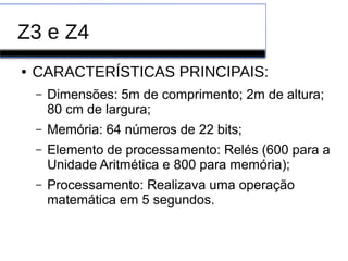 Z3 e Z4
● CARACTERÍSTICAS PRINCIPAIS:
– Dimensões: 5m de comprimento; 2m de altura;
80 cm de largura;
– Memória: 64 números de 22 bits;
– Elemento de processamento: Relés (600 para a
Unidade Aritmética e 800 para memória);
– Processamento: Realizava uma operação
matemática em 5 segundos.
 
