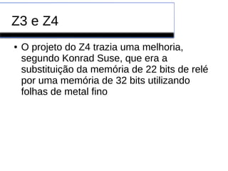 Z3 e Z4
● O projeto do Z4 trazia uma melhoria,
segundo Konrad Suse, que era a
substituição da memória de 22 bits de relé
por uma memória de 32 bits utilizando
folhas de metal fino
 