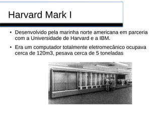 Harvard Mark I
● Desenvolvido pela marinha norte americana em parceria
com a Universidade de Harvard e a IBM.
● Era um computador totalmente eletromecânico ocupava
cerca de 120m3, pesava cerca de 5 toneladas
 