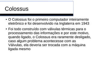 Colossus
● O Colossus foi o primeiro computador inteiramente
eletrônico e foi desenvolvido na Inglaterra em 1943
● Foi todo construído com válvulas térmicas para o
processamento das informações e por este motivo,
quando ligado, o Colossus era raramente desligado,
caso algum problema acontecesse com as
Válvulas, ela deveria ser trocada com a máquina
ligada mesmo
 