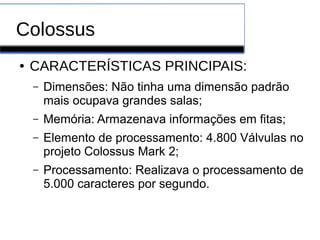 Colossus
● CARACTERÍSTICAS PRINCIPAIS:
– Dimensões: Não tinha uma dimensão padrão
mais ocupava grandes salas;
– Memória: Armazenava informações em fitas;
– Elemento de processamento: 4.800 Válvulas no
projeto Colossus Mark 2;
– Processamento: Realizava o processamento de
5.000 caracteres por segundo.
 