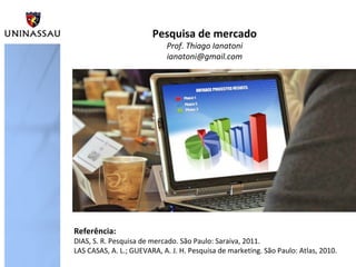 Pesquisa de mercado
Prof. Thiago Ianatoni
ianatoni@gmail.com

Referência:

DIAS, S. R. Pesquisa de mercado. São Paulo: Saraiva, 2011.
LAS CASAS, A. L.; GUEVARA, A. J. H. Pesquisa de marketing. São Paulo: Atlas, 2010.

 