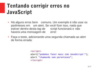 2 / 7
Tentando corrigir erros no
JavaScript
● Há alguns erros bem comuns. Um exemplo é não usar os
parênteses em um alert. Se você fizer isso, nada que
estiver dentro desta tag de script funcionará e não
haverá uma mensagem de erro!
● Faça o teste, adicionando uma segunda chamada ao alert
de forma errada:
 
