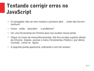 3 / 7
Tentando corrigir erros no
JavaScript
● O navegador não vai nem mostrar o primeiro alert , onde não há erro
nenhum!
● Como então descobrir o problema?
● Há uma ferramenta do Chrome para nos auxiliar nessa tarefa.
● Clique no ícone de menus/ferramentas. Ele fica no topo superior direito
do Chrome. Depois, acesse o menu Ferramentas (Tools) e, por último,
Console , como na figura.
● A seguinte janela aparecerá, indicando o erro de sintaxe:
 