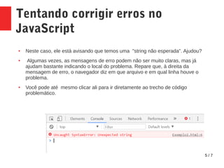 5 / 7
Tentando corrigir erros no
JavaScript
● Neste caso, ele está avisando que temos uma "string não esperada". Ajudou?
● Algumas vezes, as mensagens de erro podem não ser muito claras, mas já
ajudam bastante indicando o local do problema. Repare que, à direita da
mensagem de erro, o navegador diz em que arquivo e em qual linha houve o
problema.
● Você pode até mesmo clicar ali para ir diretamente ao trecho de código
problemático.
 
