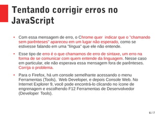 6 / 7
Tentando corrigir erros no
JavaScript
● Com essa mensagem de erro, o Chrome quer indicar que o "chamando
sem parênteses" apareceu em um lugar não esperado, como se
estivesse falando em uma "língua" que ele não entende.
● Esse tipo de erro é o que chamamos de erro de sintaxe, um erro na
forma de se comunicar com quem entende da linguagem. Nesse caso
em particular, ele não esperava essa mensagem fora de parênteses.
Corrija o problema.
● Para o Firefox, há um console semelhante acessando o menu
Ferramentas (Tools), Web Developer, e depois Console Web. No
Internet Explorer 9, você pode encontrá-lo clicando no ícone de
engrenagem e escolhendo F12 Ferramentas de Desenvolvedor
(Developer Tools).
 