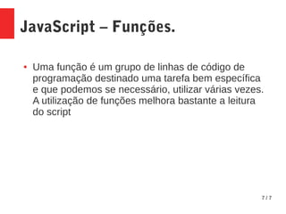 7 / 7
JavaScript – Funções.
● Uma função é um grupo de linhas de código de
programação destinado uma tarefa bem específica
e que podemos se necessário, utilizar várias vezes.
A utilização de funções melhora bastante a leitura
do script
 