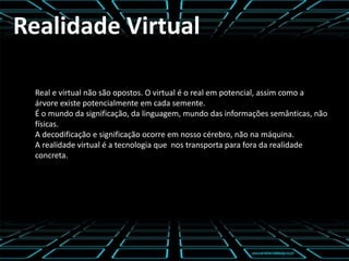 Realidade Virtual
Real e virtual não são opostos. O virtual é o real em potencial, assim como a
árvore existe potencialmente em cada semente.
É o mundo da significação, da linguagem, mundo das informações semânticas, não
físicas.
A decodificação e significação ocorre em nosso cérebro, não na máquina.
A realidade virtual é a tecnologia que nos transporta para fora da realidade
concreta.
 