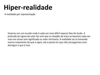 Hiper-realidade
A realidade por representação
Vivemos em um mundo onde é cada vez mais difícil separar fato de ilusão. A
profusão de signos de valor faz com que as relações de troca se baseiem cada vez
mais em coisas sem significado ou valor intrínseco. A realidade vai se tronando
menos importante do que o signo, até o ponto em que não conseguimos mais
distinguir o que é real.
 