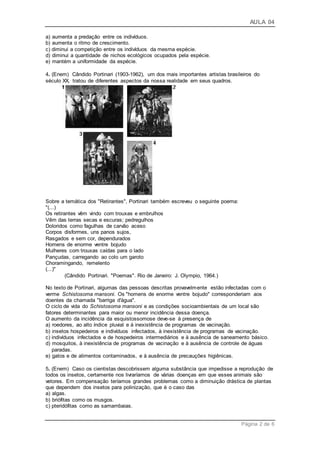 AULA 04
Página 2 de 6
a) aumenta a predação entre os indivíduos.
b) aumenta o ritmo de crescimento.
c) diminui a competição entre os indivíduos da mesma espécie.
d) diminui a quantidade de nichos ecológicos ocupados pela espécie.
e) mantém a uniformidade da espécie.
4. (Enem) Cândido Portinari (1903-1962), um dos mais importantes artistas brasileiros do
século XX, tratou de diferentes aspectos da nossa realidade em seus quadros.
Sobre a temática dos "Retirantes", Portinari também escreveu o seguinte poema:
"(...)
Os retirantes vêm vindo com trouxas e embrulhos
Vêm das terras secas e escuras; pedregulhos
Doloridos como fagulhas de carvão aceso
Corpos disformes, uns panos sujos,
Rasgados e sem cor, dependurados
Homens de enorme ventre bojudo
Mulheres com trouxas caídas para o lado
Pançudas, carregando ao colo um garoto
Choramingando, remelento
(...)"
(Cândido Portinari. "Poemas". Rio de Janeiro: J. Olympio, 1964.)
No texto de Portinari, algumas das pessoas descritas provavelmente estão infectadas com o
verme Schistosoma mansoni. Os "homens de enorme ventre bojudo" corresponderiam aos
doentes da chamada "barriga d'água".
O ciclo de vida do Schistosoma mansoni e as condições socioambientais de um local são
fatores determinantes para maior ou menor incidência dessa doença.
O aumento da incidência da esquistossomose deve-se à presença de
a) roedores, ao alto índice pluvial e à inexistência de programas de vacinação.
b) insetos hospedeiros e indivíduos infectados, à inexistência de programas de vacinação.
c) indivíduos infectados e de hospedeiros intermediários e à ausência de saneamento básico.
d) mosquitos, à inexistência de programas de vacinação e à ausência de controle de águas
paradas.
e) gatos e de alimentos contaminados, e à ausência de precauções higiênicas.
5. (Enem) Caso os cientistas descobrissem alguma substância que impedisse a reprodução de
todos os insetos, certamente nos livraríamos de várias doenças em que esses animais são
vetores. Em compensação teríamos grandes problemas como a diminuição drástica de plantas
que dependem dos insetos para polinização, que é o caso das
a) algas.
b) briófitas como os musgos.
c) pteridófitas como as samambaias.
 