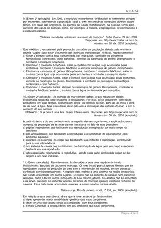 AULA 04
Página 4 de 6
9. (Enem 2ª aplicação) Em 2009, o município maranhense de Bacabal foi fortemente atingido
por enchentes, submetendo a população local a viver em precárias condições durante algum
tempo. Em razão das enchentes, os agentes de saúde manifestaram, na ocasião, temor pelo
aumento dos casos de doenças como, por exemplo, a malária, a leptospirose, a leishmaniose e
a esquistossomose.
“Cidades inundadas enfrentam aumento de doenças”. Folha Online. 22 abr. 2009.
Disponível em: http://www1.folha.uol.com.br.
Acesso: em 28 abr. 2010 (adaptado).
Que medidas o responsável pela promoção da saúde da população afetada pela enchente
deveria sugerir para evitar o aumento das doenças mencionadas no texto, respectivamente?
a) Evitar o contato com a água contaminada por mosquitos, combater os percevejos
hematófagos conhecidos como barbeiros, eliminar os caramujos do gênero Biomphalaria e
combater o mosquito Anopheles.
b) Combater o mosquito Anopheles, evitar o contato com a água suja acumulada pelas
enchentes, combater o mosquito flebótomo e eliminar caramujos do gênero Biomphalaria.
c) Eliminar os caramujos do gênero Biomphalaria, combater o mosquito flebótomo, evitar o
contato com a água suja acumulada pelas enchentes e combater o mosquito Aedes.
d) Combater o mosquito Aedes, evitar o contato com a água suja acumulada pelas enchentes,
eliminar os caramujos do gênero Biomphalaria e combater os percevejos hematófagos
conhecidos como barbeiros.
e) Combater o mosquito Aedes, eliminar os caramujos do gênero Biomphalaria, combater o
mosquito flebótomo e evitar o contato com a água contaminada por mosquitos.
10. (Enem 2ª aplicação) As estrelas do mar comem ostras, o que resulta em efeitos
econômicos negativos para criadores e pescadores. Por isso, ao se depararem com esses
predadores em suas dragas, costumavam pegar as estrelas-do-mar, parti-las ao meio e atirá-
las de novo à água. Mas o resultado disso não era a eliminação das estrelas-do-mar, e sim o
aumento do seu número.
DONAVEL, D. A bela é uma fera. Super Interessante. Disponível em: http://super.abril.com.br.
Acesso em: 30 abr. 2010 (adaptado).
A partir do texto e do seu conhecimento a respeito desses organismos, a explicação para o
aumento da população de estrelas-do-mar baseia-se no fato de elas possuírem
a) papilas respiratórias que facilitaram sua reprodução e respiração por mais tempo no
ambiente.
b) pés ambulacrários que facilitaram a reprodução e a locomoção do equinodermo pelo
ambiente aquático.
c) espinhos na superfície do corpo que facilitaram sua proteção e reprodução, contribuindo
para a sua sobrevivência.
d) um sistema de canais que contribuíram na distribuição de água pelo seu corpo e ajudaram
bastante em sua reprodução.
e) alta capacidade regenerativa e reprodutiva, sendo cada parte seccionada capaz de dar
origem a um novo indivíduo.
11. (Enem cancelado) Recentemente, foi descoberta uma nova espécie de inseto
flebotomídeo, batizado de Lutzomya maruaga. O novo inseto possui apenas fêmeas que se
reproduzem a partir da produção de ovos sem a intervenção de machos, em um processo
conhecido como partenogênese. A espécie está restrita a uma caverna na região amazônica,
não sendo encontrada em outros lugares. O inseto não se alimenta de sangue nem transmite
doenças, como o fazem outros mosquitos de seu mesmo gênero. Os adultos não se alimentam
e as larvas parecem se alimentar apenas de fezes de morcego (guano) existente no fundo da
caverna. Essa dieta larval acumularia reservas a serem usadas na fase adulta.
Ciência hoje, Rio de Janeiro, v. 42, nº 252, set. 2008 (adaptado).
Em relação a essa descoberta, vê-se que a nova espécie de flebotomídeo
a) deve apresentar maior variabilidade genética que seus congêneres.
b) deve ter uma fase adulta longa se comparado com seus congêneres.
c) é mais vulnerável a desequilíbrios em seu ambiente que seus congêneres.
 