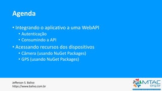 Agenda
• Integrando o aplicativo a uma WebAPI
• Autenticação
• Consumindo a API
• Acessando recursos dos dispositivos
• Câmera (usando NuGet Packages)
• GPS (usando NuGet Packages)
Jefferson S. Balivo
https://www.balivo.com.br
 