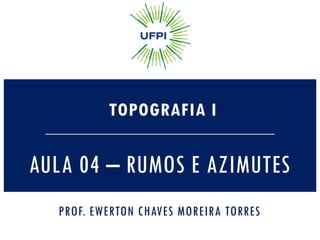 AULA 04 – RUMOS E AZIMUTES
TOPOGRAFIA I
PROF. EWERTON CHAVES MOREIRA TORRES
 