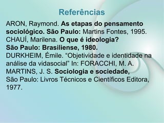 Referências
ARON, Raymond. As etapas do pensamento
sociológico. São Paulo: Martins Fontes, 1995.
CHAUÍ, Marilena. O que é ideologia?
São Paulo: Brasiliense, 1980.
DURKHEIM, Émile. “Objetividade e identidade na
análise da vidasocial” In: FORACCHI, M. A.
MARTINS, J. S. Sociologia e sociedade,
São Paulo: Livros Técnicos e Científicos Editora,
1977.
 